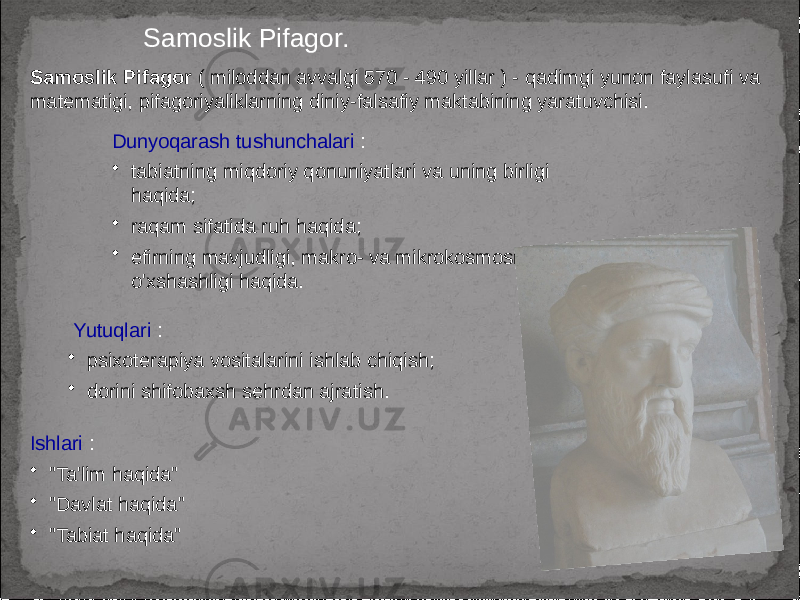 Samoslik Pifagor. Samoslik Pifagor ( miloddan avvalgi 570 - 490 yillar ) - qadimgi yunon faylasufi va matematigi, pifagoriyaliklarning diniy-falsafiy maktabining yaratuvchisi. Dunyoqarash tushunchalari : • tabiatning miqdoriy qonuniyatlari va uning birligi haqida; • raqam sifatida ruh haqida; • efirning mavjudligi, makro- va mikrokosmosning o&#39;xshashligi haqida. Ishlari : • &#34;Ta&#39;lim haqida&#34; • &#34;Davlat haqida&#34; • &#34;Tabiat haqida&#34; Yutuqlari : • psixoterapiya vositalarini ishlab chiqish; • dorini shifobaxsh sehrdan ajratish. 