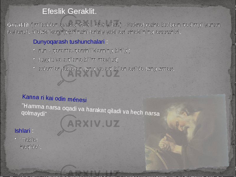 Efeslik Geraklit. Geraklit ( miloddan avvalgi 520 - 460 yillar ) - Sokratgacha bo&#39;lgan qadimgi yunon faylasufi, dialektikaning birinchi tarixiy yoki asl shaklining asoschisi.K a n na ri ka i o din m énesi &#34;H a m m a n a rsa oq a di va h araka t q iladi va he ch n arsa qolm a ydi&#34; Dunyoqarash tushunchalari : • ruh - qarama-qarshiliklarning birligi; • tuyg&#39;u va oqilona bilim mavjud; • odamlar tabiatan teng va aql bilan aslida teng emas. Ishlari : • &#34;Tabiat haqida&#34;. 