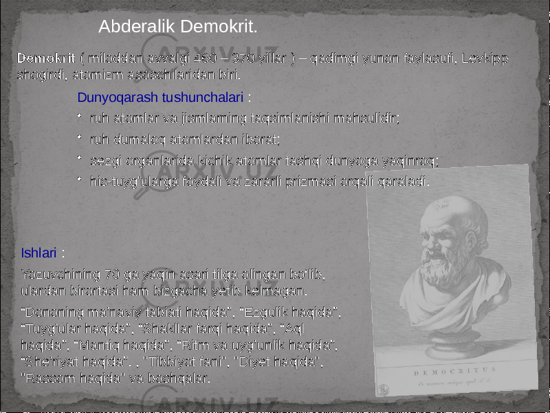 Abderalik Demokrit. Demokrit ( miloddan avvalgi 460 – 370 yillar ) – qadimgi yunon faylasufi, Levkipp shogirdi, atomizm asoschilaridan biri. Dunyoqarash tushunchalari : • ruh atomlar va jismlarning taqsimlanishi mahsulidir; • ruh dumaloq atomlardan iborat; • sezgi organlarida kichik atomlar tashqi dunyoga yaqinroq; • his-tuyg&#39;ularga foydali va zararli prizmasi orqali qaraladi. Ishlari : Yozuvchining 70 ga yaqin asari tilga olingan bo‘lib, ulardan birortasi ham bizgacha yetib kelmagan. “ Dononing ma’naviy tabiati haqida”, “Ezgulik haqida”, “Tuyg’ular haqida”, “Shakllar farqi haqida”, “Aql haqida”, “Mantiq haqida”, “Ritm va uyg’unlik haqida”, “She’riyat haqida”. , &#34;Tibbiyot fani&#34;, &#34;Diyet haqida&#34;, &#34;Rassom haqida&#34; va boshqalar. 