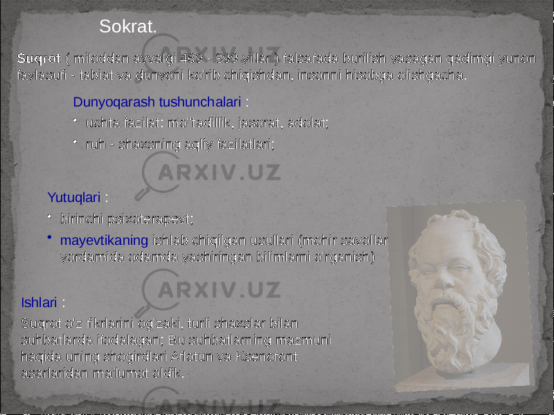 Sokrat. Suqrot ( miloddan avvalgi 469 - 399 yillar ) falsafada burilish yasagan qadimgi yunon faylasufi - tabiat va dunyoni ko&#39;rib chiqishdan, insonni hisobga olishgacha. Ishlari : Suqrot o&#39;z fikrlarini og&#39;zaki, turli shaxslar bilan suhbatlarda ifodalagan; Bu suhbatlarning mazmuni haqida uning shogirdlari Aflotun va Ksenofont asarlaridan ma’lumot oldik. Dunyoqarash tushunchalari : • uchta fazilat: mo&#39;&#39;tadillik, jasorat, adolat; • ruh - shaxsning aqliy fazilatlari; Yutuqlari : • birinchi psixoterapevt; • mayevtikaning ishlab chiqilgan usullari (mohir savollar yordamida odamda yashiringan bilimlarni o&#39;rganish) 