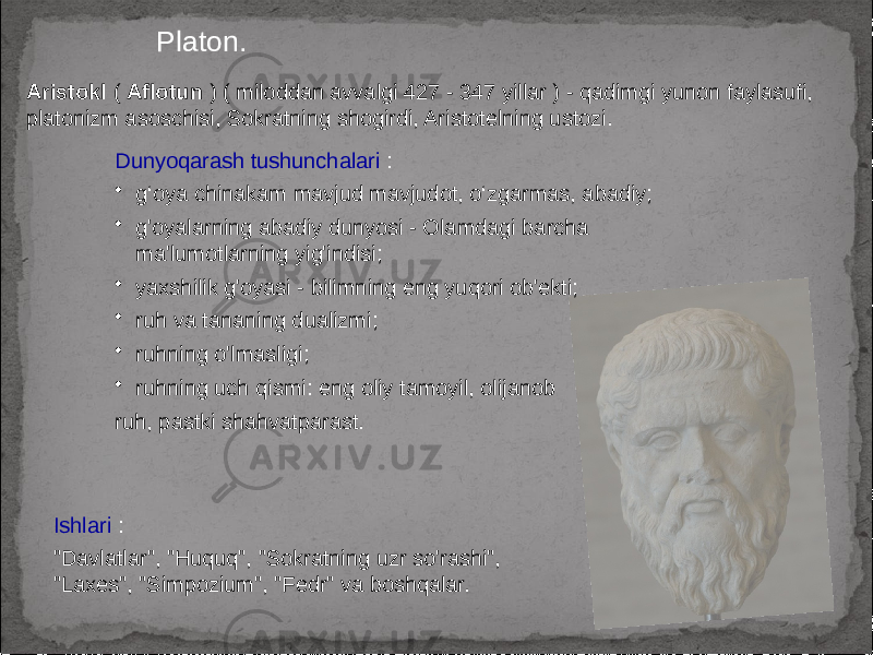 Platon. Aristokl ( Aflotun ) ( miloddan avvalgi 427 - 347 yillar ) - qadimgi yunon faylasufi, platonizm asoschisi, Sokratning shogirdi, Aristotelning ustozi. Ishlari : &#34;Davlatlar&#34;, &#34;Huquq&#34;, &#34;Sokratning uzr so&#39;rashi&#34;, &#34;Laxes&#34;, &#34;Simpozium&#34;, &#34;Fedr&#34; va boshqalar. Dunyoqarash tushunchalari : • g‘oya chinakam mavjud mavjudot, o‘zgarmas, abadiy; • g&#39;oyalarning abadiy dunyosi - Olamdagi barcha ma&#39;lumotlarning yig&#39;indisi; • yaxshilik g&#39;oyasi - bilimning eng yuqori ob&#39;ekti; • ruh va tananing dualizmi; • ruhning o&#39;lmasligi; • ruhning uch qismi: eng oliy tamoyil, olijanob ruh, pastki shahvatparast. 