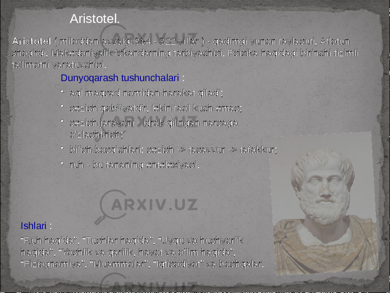 Aristotel. Aristotel ( miloddan avvalgi 384 - 322 yillar ) - qadimgi yunon faylasufi, Aflotun shogirdi, Makedoniyalik Iskandarning tarbiyachisi. Psixika haqidagi birinchi tizimli ta&#39;limotni yaratuvchisi. Ishlari : “ Ruh haqida”, “Tushlar haqida”, “Uyqu va hushyorlik haqida”, “Yoshlik va qarilik, hayot va oʻlim haqida”, “Fiziognomiya”, “Muammolar”, “Iqtisodiyot” va boshqalar. Dunyoqarash tushunchalari : • aql maqsad nomidan harakat qiladi; • sezish qobiliyatdir, lekin faol kuch emas; • sezish jarayoni - idrok qilingan narsaga o&#39;zlashtirish; • bilish bosqichlari: sezish -> tasavvur -> tafakkur; • ruh - bu tananing entelexiyasi. 