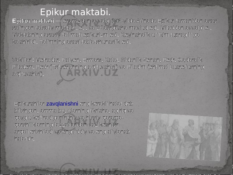 Epikur maktabi. Epikur maktabi — eramizdan avvalgi 306-yilda Afinada Epikur tomonidan asos solingan falsafiy maktab . e. , va 2- asrgacha mavjud edi. Miloddan avvalgi e . Maktabning asosiy ta&#39;limoti epikurizm edi. Keyinchalik u &#34;Rim tuprog&#39;i&#34; ga ko&#39;chirildi. Ta&#39;limning asosi tabiatshunoslik edi. Vakillari: Metrodor, Polyen, Ermarx, Kolot, Sidonlik Zenon, Fedr, Gadaralik Filodem. Fedr (Tsitseronning o&#39;qituvchisi) va Filodim (ehtimol Lucretiusning o&#39;qituvchisi). Epikurchilar zavqlanishni eng kerakli holat deb bilishgan, ammo bu, ularning fikricha, og&#39;riq va qayg&#39;u keltiradigan ruhiy va hissiy qarama- qarshiliklarning lazzatlaridan voz kechish orqali erishiladi va eng jiddiy va eng oliyjanob holatdir. 