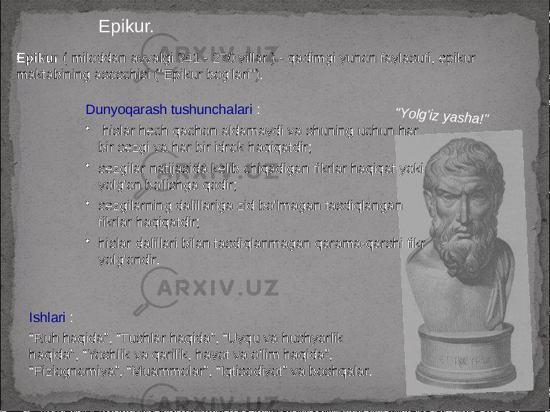 Epikur. Epikur ( miloddan avvalgi 341 - 270 yillar ) - qadimgi yunon faylasufi, epikur maktabining asoschisi (&#34;Epikur bog&#39;lari&#34;). Ishlari : “ Ruh haqida”, “Tushlar haqida”, “Uyqu va hushyorlik haqida”, “Yoshlik va qarilik, hayot va oʻlim haqida”, “Fiziognomiya”, “Muammolar”, “Iqtisodiyot” va boshqalar. Dunyoqarash tushunchalari : • hislar hech qachon aldamaydi va shuning uchun har bir sezgi va har bir idrok haqiqatdir; • sezgilar natijasida kelib chiqadigan fikrlar haqiqat yoki yolg&#39;on bo&#39;lishga qodir; • sezgilarning dalillariga zid bo&#39;lmagan tasdiqlangan fikrlar haqiqatdir; • hislar dalillari bilan tasdiqlanmagan qarama-qarshi fikr yolg&#39;ondir.&#34;Y o lg&#39;iz yash a!&#34; 