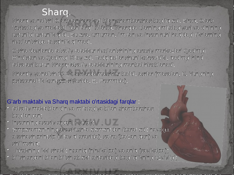 Sharq. Sharq yo&#39;nalishi G&#39;arb fan harakati bilan chambarchas bog&#39;liq edi. Biroq, G&#39;arb &#34;psixologiya maktabi&#34; dan farqli o&#39;laroq, Sharqda ularning mifologiyasi va dinining ustunligi ustunlik qildi. Bu esa, umuman, ilm-fan va inson ruhi haqidagi fikrlarning rivojlanishiga to&#39;sqinlik qilmadi. O&#39;sha davrlarda falsafiy tafakkur rivojlanishining asosiy markazlari Qadimgi Hindiston va Qadimgi Xitoy edi. Tadqiqotlar shuni ko‘rsatdiki, qadimgi hind falsafasi butun Sharq falsafiy tafakkurining manbai hisoblanadi. Sharqiy yo&#39;nalish 19-20-asrlarda mashhur bo&#39;ldi. asrlar (masalan, K. Yungning psixoanalitik kontseptsiyasida, E. Frommda). G&#39;arb maktabi va Sharq maktabi o&#39;rtasidagi farqlar : • falsafiy maktablar din va mifologiya bilan chambarchas bog&#39;langan; • insonning asosiy organi - yurak; • temperamentning asosi uchta elementdan iborat edi: havoga o&#39;xshash printsip (xitoy qi orasida), safro (ba&#39;zan qon) va shilimshiq; • idrokning ikki shakli: noaniq (nirvikalpa) va aniq (savikalpa); • bilish organi bilan bilish ob&#39;ekti o&#39;rtasidagi bog&#39;liqlikning uzviyligi; 