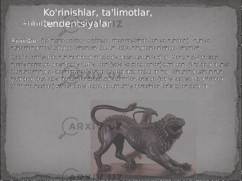 Ko&#39;rinishlar, ta&#39;limotlar, tendentsiyalar.Animizm. Animizm - (lotincha anima , animus - mos ravishda jon va ruhdan) - ruh va ruhlarning mavjudligiga ishonish, butun tabiatning jonlanishiga ishonish. Qabila jamiyatida ruh haqidagi mifologik g&#39;oya ustunlik qildi. Har bir o&#39;ziga xos hissiy narsaga g&#39;ayritabiiy juftlik - jon (yoki ko&#39;plab jonlar) berilgan. Atrofdagi dunyo bu ruhlarning o&#39;zboshimchaliklariga bog&#39;liq deb qabul qilindi. Shuning uchun ruh haqidagi dastlabki qarashlar psixologik bilimlar tarixiga (aqliy faoliyat to&#39;g&#39;risidagi bilim ma&#39;nosida) emas, balki tabiatga umumiy qarashlar tarixi bilan bog&#39;liq. 