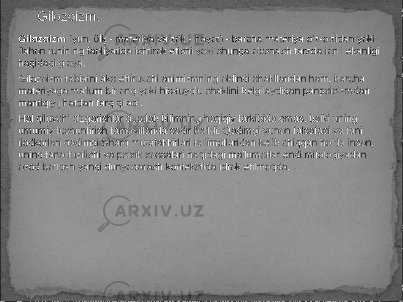 Gilozoizm. Gilozoizm (yun. ὕlķ - materiya va zōk - hayot) - barcha materiya o&#39;z-o&#39;zidan yoki Jahon ruhining faoliyatida ishtirok etishi yoki shunga o&#39;xshash tarzda jonli ekanligi haqidagi g&#39;oya. Gilozoizm tabiatni aks ettiruvchi animizmning oldingi shakllaridan ham, barcha materiyaga ma&#39;lum bir ong yoki his-tuyg&#39;u shaklini belgilaydigan panpsixizmdan mantiqiy jihatdan farq qiladi. Hal qiluvchi o&#39;zgarishlar dastlab bilimning haqiqiy tarkibida emas, balki uning umumiy tushuntirish tamoyillarida sodir bo&#39;ldi. Qadimgi yunon falsafasi va fani ijodkorlari qadimgi Sharq mutafakkirlari ta’limotlaridan kelib chiqqan holda inson, uning tana tuzilishi va psixik xossalari haqidagi ma’lumotlar endi mifologiyadan ozod bo‘lgan yangi dunyoqarash kontekstida idrok etilmoqda. 