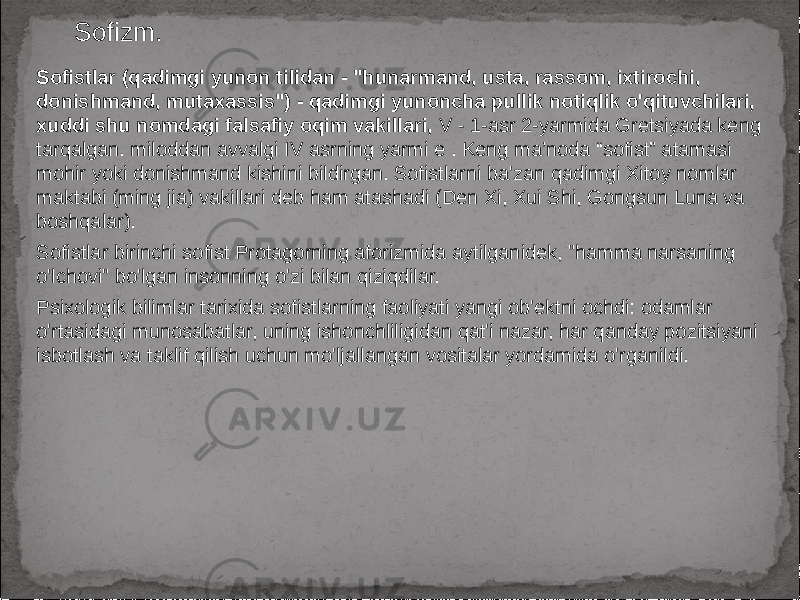 Sofizm. Sofistlar (qadimgi yunon tilidan - &#34;hunarmand, usta, rassom, ixtirochi, donishmand, mutaxassis&#34;) - qadimgi yunoncha pullik notiqlik o&#39;qituvchilari, xuddi shu nomdagi falsafiy oqim vakillari, V - 1-asr 2-yarmida Gretsiyada keng tarqalgan. miloddan avvalgi IV asrning yarmi e . Keng ma’noda “sofist” atamasi mohir yoki donishmand kishini bildirgan. Sofistlarni ba&#39;zan qadimgi Xitoy nomlar maktabi (ming jia) vakillari deb ham atashadi (Den Xi, Xui Shi, Gongsun Luna va boshqalar). Sofistlar birinchi sofist Protagorning aforizmida aytilganidek, &#34;hamma narsaning o&#39;lchovi&#34; bo&#39;lgan insonning o&#39;zi bilan qiziqdilar. Psixologik bilimlar tarixida sofistlarning faoliyati yangi ob&#39;ektni ochdi: odamlar o&#39;rtasidagi munosabatlar, uning ishonchliligidan qat&#39;i nazar, har qanday pozitsiyani isbotlash va taklif qilish uchun mo&#39;ljallangan vositalar yordamida o&#39;rganildi. 