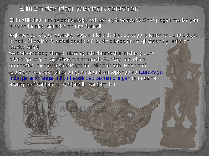 Ellinizm davridagi psixologik qarashlar. Ellinistik davr ( miloddan avvalgi IV-II asrlar) Gretsiya va Sharq lageri madaniyati elementlarining sintezi bilan tavsiflanadi. Aql kuchiga, o‘tgan davrdagi buyuk intellektual yutuqlarga ishonish shubha ostiga olinadi. Skeptizm falsafasi paydo bo&#39;lib, biz odatda hukm qilishdan tiyilishimizni tavsiya qiladi. tevarak-atrofdagi dunyo, ularning isbotlanmasligi, nisbiyligi, urf- odatlarga bog&#39;liqligi va boshqalar tufayli. Bunday intellektual munosabat axloqiy motivatsiyadan kelib chiqqan. Haqiqatni izlashdan voz kechish odamga xotirjamlikni topishga va ataraksiya holatiga erishishga imkon beradi deb taxmin qilingan (yunoncha aparapia - &#34;xotirjamlik, xotirjamlik, xotirjamlik&#34;) 