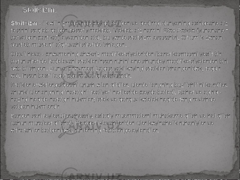 Stoitsizm. Stoitsizm - ilk ellinizm davrida paydo bo&#39;lgan va qadimgi dunyoning oxirigacha o&#39;z ta&#39;sirini saqlab qolgan falsafiy maktab. Maktab oʻz nomini Stoa Poikile (yunoncha “ boʻyalgan portiko”) ayvonidan oldi, bu yerda stoitsizm asoschisi, Citiumlik Zenon dastlab mustaqil oʻqituvchi sifatida ishlagan. Olovli havo - pnevmaning cheksiz modifikatsiyalaridan iborat kosmosni yaxlit bir butun sifatida ifodalovchi stoiklar inson ruhini ana shunday modifikatsiyalardan biri deb bilishgan. Dunyo pnevmasi Logos yoki keyingi stoiklar ishonganidek, taqdir edi. Inson baxti logotipga muvofiq yashashdir. Stoiklar affektlarga qarshi urush e&#39;lon qildilar, ularda &#34;ongning buzilishi&#34; ni ko&#39;rdilar, chunki ular ongning &#34;noto&#39;g&#39;ri&#34; faoliyati natijasida paydo bo&#39;ladi. Rohat va og&#39;riq - hozirgi haqida noto&#39;g&#39;ri hukmlar; istak va qo&#39;rquv kelajak haqida teng ravishda yolg&#39;on hukmlardir Borgan sari faylasuflar shaxsiy, axloqiy muammolarni muhokama qilish va hal qilish uchun murojaat qilishdi. Haqiqat izlovchilaridan ular keyinchalik ruhoniylar va e&#39;tirofchilar bo&#39;lganidek, ruhlarning tabiblariga aylandilar. 