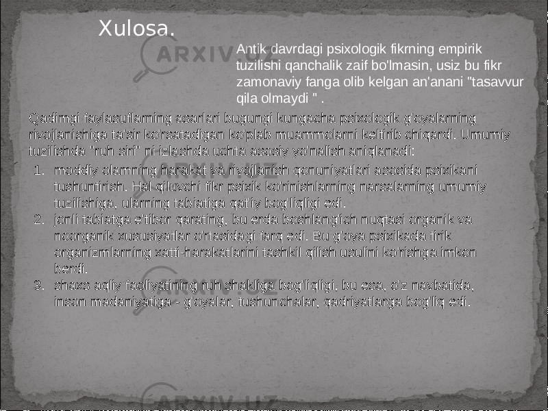 Xulosa. Qadimgi faylasuflarning asarlari bugungi kungacha psixologik g&#39;oyalarning rivojlanishiga ta&#39;sir ko&#39;rsatadigan ko&#39;plab muammolarni keltirib chiqardi. Umumiy tuzilishda &#34;ruh siri&#34; ni izlashda uchta asosiy yo&#39;nalish aniqlanadi: Antik davrdagi psixologik fikrning empirik tuzilishi qanchalik zaif bo&#39;lmasin, usiz bu fikr zamonaviy fanga olib kelgan an&#39;anani &#34;tasavvur qila olmaydi &#34; . 1. moddiy olamning harakat va rivojlanish qonuniyatlari asosida psixikani tushuntirish. Hal qiluvchi fikr psixik ko&#39;rinishlarning narsalarning umumiy tuzilishiga, ularning tabiatiga qat&#39;iy bog&#39;liqligi edi. 2. jonli tabiatga e&#39;tibor qarating, bu erda boshlang&#39;ich nuqtasi organik va noorganik xususiyatlar o&#39;rtasidagi farq edi. Bu g&#39;oya psixikada tirik organizmlarning xatti-harakatlarini tashkil qilish usulini ko&#39;rishga imkon berdi. 3. shaxs aqliy faoliyatining ruh shakliga bog&#39;liqligi, bu esa, o&#39;z navbatida, inson madaniyatiga - g&#39;oyalar, tushunchalar, qadriyatlarga bog&#39;liq edi. 