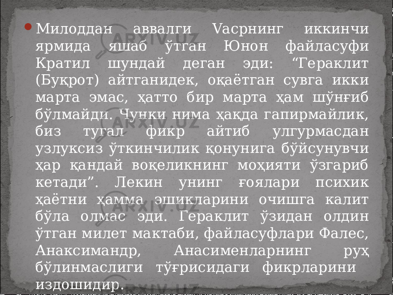  Милоддан аввалги Vасрнинг иккинчи ярмида яшаб ўтган Юнон файласуфи Кратил шундай деган эди: “Гераклит (Буқрот) айтганидек, оқаётган сувга икки марта эмас, ҳатто бир марта ҳам шўнғиб бўлмайди. Чунки нима ҳақда гапирмайлик, биз тугал фикр айтиб улгурмасдан узлуксиз ўткинчилик қонунига бўйсунувчи ҳар қандай воқеликнинг моҳияти ўзгариб кетади”. Лекин унинг ғоялари психик ҳаётни ҳамма эшикларини очишга калит бўла олмас эди. Гераклит ўзидан олдин ўтган милет мактаби, файласуфлари Фалес, Анаксимандр, Анасименларнинг руҳ бўлинмаслиги тўғрисидаги фикрларини издошидир. 