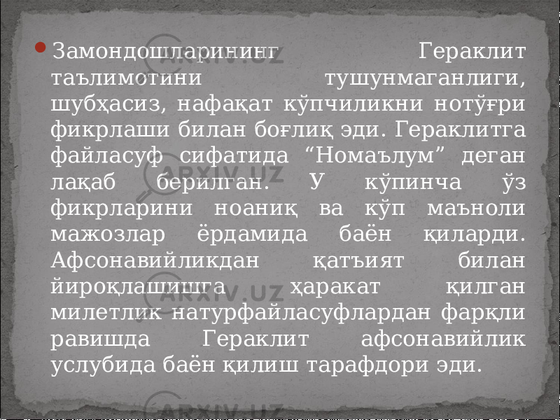  Замондошларининг Гераклит таълимотини тушунмаганлиги, шубҳасиз, нафақат кўпчиликни нотўғри фикрлаши билан боғлиқ эди. Гераклитга файласуф сифатида “Номаълум” деган лақаб берилган. У кўпинча ўз фикрларини ноаниқ ва кўп маъноли мажозлар ёрдамида баён қиларди. Афсонавийликдан қатъият билан йироқлашишга ҳаракат қилган милетлик натурфайласуфлардан фарқли равишда Гераклит афсонавийлик услубида баён қилиш тарафдори эди. 