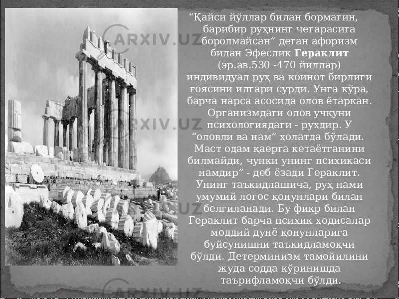 “ Қайси йўллар билан бормагин, барибир руҳнинг чегарасига боролмайсан” деган афоризм билан Эфеслик Гераклит (эр.ав.530 -470 йиллар) индивидуал руҳ ва коинот бирлиги ғоясини илгари сурди. Унга кўра, барча нарса асосида олов ётаркан. Организмдаги олов учқуни психологиядаги - руҳдир. У “оловли ва нам” ҳолатда бўлади. Маст одам қаерга кетаётганини билмайди, чунки унинг психикаси намдир” - деб ёзади Гераклит. Унинг таъкидлашича, руҳ нами умумий логос қонунлари билан белгиланади. Бу фикр билан Гераклит барча психик ҳодисалар моддий дунё қонунларига буйсунишни таъкидламоқчи бўлди. Детерминизм тамойилини жуда содда кўринишда таърифламоқчи бўлди. 