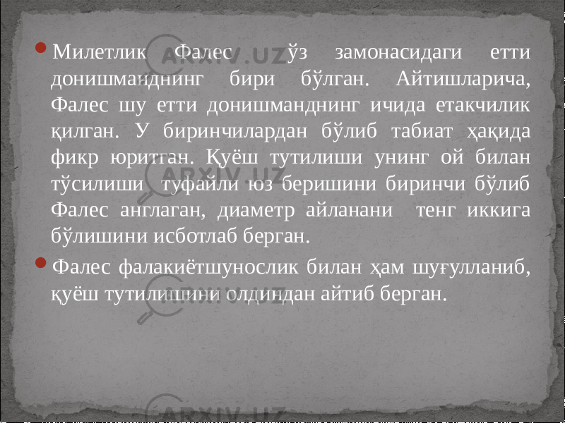  Милетлик Фалес ўз замонасидаги етти донишманднинг бири бўлган. Айтишларича, Фалес шу етти донишманднинг ичида етакчилик қилган. У биринчилардан бўлиб табиат ҳақида фикр юритган. Қуёш тутилиши унинг ой билан тўсилиши туфайли юз беришини биринчи бўлиб Фалес англаган, диаметр айланани тенг иккига бўлишини исботлаб берган.  Фалес фалакиётшунослик билан ҳам шуғулланиб, қуёш тутилишини олдиндан айтиб берган. 