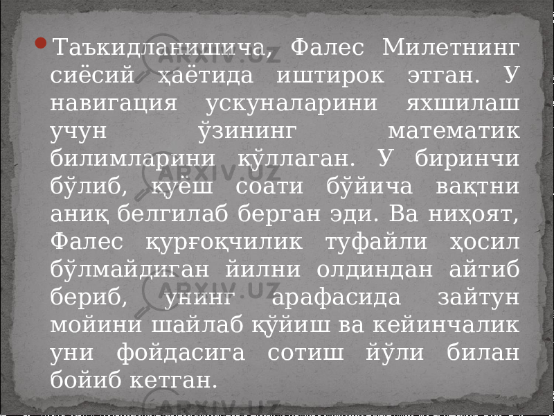  Таъкидланишича, Фалес Милетнинг сиёсий ҳаётида иштирок этган. У навигация ускуналарини яхшилаш учун ўзининг математик билимларини қўллаган. У биринчи бўлиб, қуёш соати бўйича вақтни аниқ белгилаб берган эди. Ва ниҳоят, Фалес қурғоқчилик туфайли ҳосил бўлмайдиган йилни олдиндан айтиб бериб, унинг арафасида зайтун мойини шайлаб қўйиш ва кейинчалик уни фойдасига сотиш йўли билан бойиб кетган. 