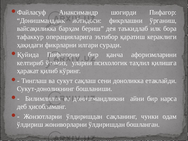  Файласуф Анаксимандр шогирди Пифагор: “Донишмандлик ибтидоси: фикрлашни ўрганиш, вайсақиликка барҳам бериш” дея таъкидлаб илк бора тафаккур операцияларига эътибор қаратиш кераклиги ҳақидаги фикрларни илгари суради.  Қуйида Пифагорни бир қанча афоризмларини келтириб ўтамиз, уларни психологик таҳлил қилишга ҳаракат қилиб кўринг.  - Тинглаш ва сукут сақлаш сени доноликка етаклайди. Сукут-доноликнинг бошланиши.  - Билимлилик ва донишмандликни айни бир нарса деб ҳисобламанг.  - Жонзотларни ўлдиришдан сақланинг, чунки одам ўлдириш жониворларни ўлдиришдан бошланган. 