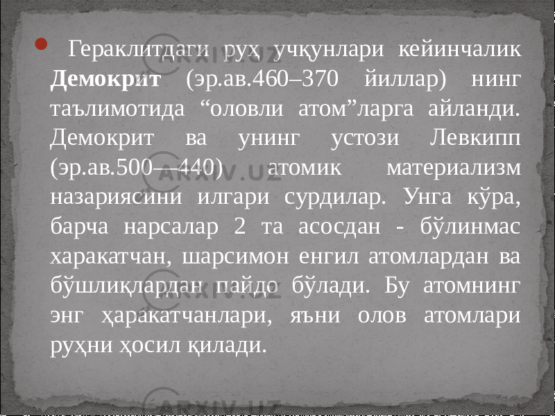  Гераклитдаги руҳ учқунлари кейинчалик Демокрит (эр.ав.460–370 йиллар) нинг таълимотида “оловли атом”ларга айланди. Демокрит ва унинг устози Левкипп (эр.ав.500—440) атомик материализм назариясини илгари сурдилар. Унга кўра, барча нарсалар 2 та асосдан - бўлинмас харакатчан, шарсимон енгил атомлардан ва бўшлиқлардан пайдо бўлади. Бу атомнинг энг ҳаракатчанлари, яъни олов атомлари руҳни ҳосил қилади. 