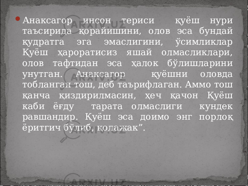  Анаксагор инсон териси қуёш нури таъсирида қорайишини, олов эса бундай қудратга эга эмаслигини, ўсимликлар Қуёш ҳароратисиз яшай олмасликлари, олов тафтидан эса ҳалок бўлишларини унутган. Анаксагор қуёшни оловда тобланган тош, деб таърифлаган. Аммо тош қанча қиздирилмасин, ҳеч қачон Қуёш каби ёғду тарата олмаслиги кундек равшандир. Қуёш эса доимо энг порлоқ ёритгич бўлиб, қолажак”. 