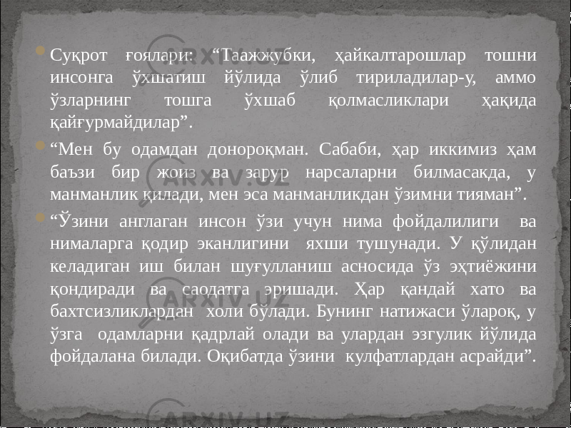  Суқрот ғоялари: “Таажжубки, ҳайкалтарошлар тошни инсонга ўхшатиш йўлида ўлиб тириладилар-у, аммо ўзларнинг тошга ўхшаб қолмасликлари ҳақида қайғурмайдилар”.  “ Мен бу одамдан донороқман. Сабаби, ҳар иккимиз ҳам баъзи бир жоиз ва зарур нарсаларни билмасакда, у манманлик қилади, мен эса манманликдан ўзимни тияман”.  “ Ўзини англаган инсон ўзи учун нима фойдалилиги ва нималарга қодир эканлигини яхши тушунади. У қўлидан келадиган иш билан шуғулланиш асносида ўз эҳтиёжини қондиради ва саодатга эришади. Ҳар қандай хато ва бахтсизликлардан холи бўлади. Бунинг натижаси ўлароқ, у ўзга одамларни қадрлай олади ва улардан эзгулик йўлида фойдалана билади. Оқибатда ўзини кулфатлардан асрайди”. 