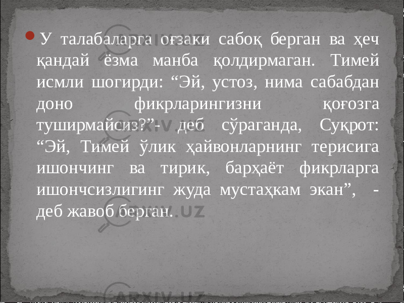  У талабаларга оғзаки сабоқ берган ва ҳеч қандай ёзма манба қолдирмаган. Тимей исмли шогирди: “Эй, устоз, нима сабабдан доно фикрларингизни қоғозга туширмайсиз?”- деб сўраганда, Суқрот: “Эй, Тимей ўлик ҳайвонларнинг терисига ишончинг ва тирик, барҳаёт фикрларга ишончсизлигинг жуда мустаҳкам экан”, - деб жавоб берган. 