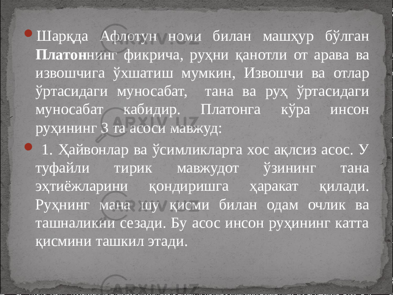  Шарқда Афлотун номи билан машҳур бўлган Платон нинг фикрича, руҳни қанотли от арава ва извошчига ўхшатиш мумкин, Извошчи ва отлар ўртасидаги муносабат, тана ва руҳ ўртасидаги муносабат кабидир. Платонга кўра инсон руҳининг 3 та асоси мавжуд:  1. Ҳайвонлар ва ўсимликларга хос ақлсиз асос. У туфайли тирик мавжудот ўзининг тана эҳтиёжларини қондиришга ҳаракат қилади. Руҳнинг мана шу қисми билан одам очлик ва ташналикни сезади. Бу асос инсон руҳининг катта қисмини ташкил этади. 