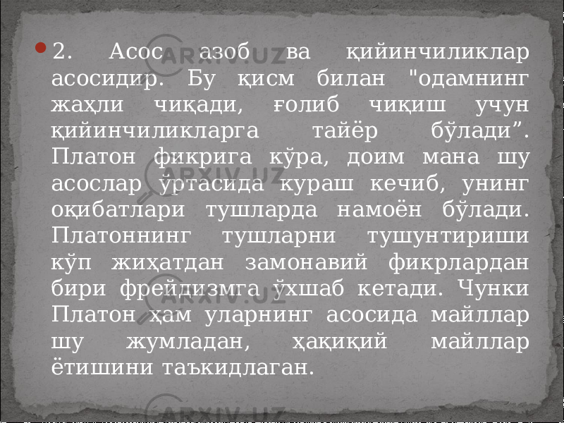  2. Асос азоб ва қийинчиликлар асосидир. Бу қисм билан &#34;одамнинг жаҳли чиқади, ғолиб чиқиш учун қийинчиликларга тайёр бўлади”. Платон фикрига кўра, доим мана шу асослар ўртасида кураш кечиб, унинг оқибатлари тушларда намоён бўлади. Платоннинг тушларни тушунтириши кўп жиҳатдан замонавий фикрлардан бири фрейдизмга ўхшаб кетади. Чунки Платон ҳам уларнинг асосида майллар шу жумладан, ҳақиқий майллар ётишини таъкидлаган. 