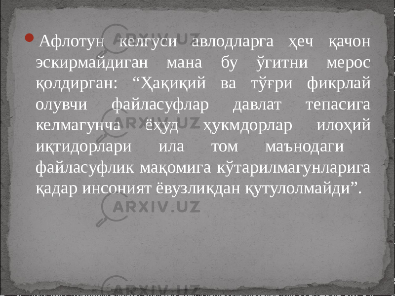  Афлотун келгуси авлодларга ҳеч қачон эскирмайдиган мана бу ўгитни мерос қолдирган: “Ҳақиқий ва тўғри фикрлай олувчи файласуфлар давлат тепасига келмагунча ёҳуд ҳукмдорлар илоҳий иқтидорлари ила том маънодаги файласуфлик мақомига кўтарилмагунларига қадар инсоният ёвузликдан қутулолмайди”. 