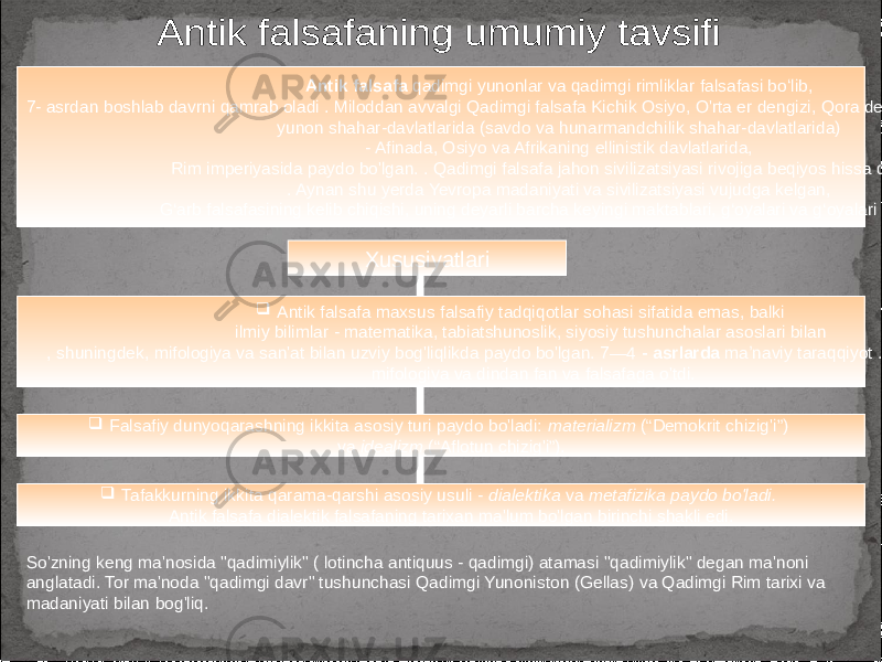 Antik falsafa qadimgi yunonlar va qadimgi rimliklar falsafasi boʻlib, 7- asrdan boshlab davrni qamrab oladi . Miloddan avvalgi Qadimgi falsafa Kichik Osiyo, O&#39;rta er dengizi, Qora dengiz mintaqasi va Qrimdagi yunon shahar-davlatlarida (savdo va hunarmandchilik shahar-davlatlarida) - Afinada, Osiyo va Afrikaning ellinistik davlatlarida, Rim imperiyasida paydo bo&#39;lgan. . Qadimgi falsafa jahon sivilizatsiyasi rivojiga beqiyos hissa qo‘shgan . Aynan shu yerda Yevropa madaniyati va sivilizatsiyasi vujudga kelgan, G‘arb falsafasining kelib chiqishi, uning deyarli barcha keyingi maktablari, g‘oyalari va g‘oyalari shu yerda. Xususiyatlari  Antik falsafa maxsus falsafiy tadqiqotlar sohasi sifatida emas, balki ilmiy bilimlar - matematika, tabiatshunoslik, siyosiy tushunchalar asoslari bilan , shuningdek, mifologiya va san&#39;at bilan uzviy bog&#39;liqlikda paydo bo&#39;lgan. 7—4 - asrlarda maʼnaviy taraqqiyot . Miloddan avvalgi mifologiya va dindan fan va falsafaga o&#39;tdi.  Falsafiy dunyoqarashning ikkita asosiy turi paydo bo&#39;ladi: materializm (“Demokrit chizig&#39;i”) va idealizm (“Aflotun chizig&#39;i”).  Tafakkurning ikkita qarama-qarshi asosiy usuli - dialektika va metafizika paydo bo&#39;ladi. Antik falsafa dialektik falsafaning tarixan ma&#39;lum bo&#39;lgan birinchi shakli edi. So&#39;zning keng ma&#39;nosida &#34;qadimiylik&#34; ( lotincha antiquus - qadimgi) atamasi &#34;qadimiylik&#34; degan ma&#39;noni anglatadi. Tor ma&#39;noda &#34;qadimgi davr&#34; tushunchasi Qadimgi Yunoniston (Gellas) va Qadimgi Rim tarixi va madaniyati bilan bog&#39;liq. 