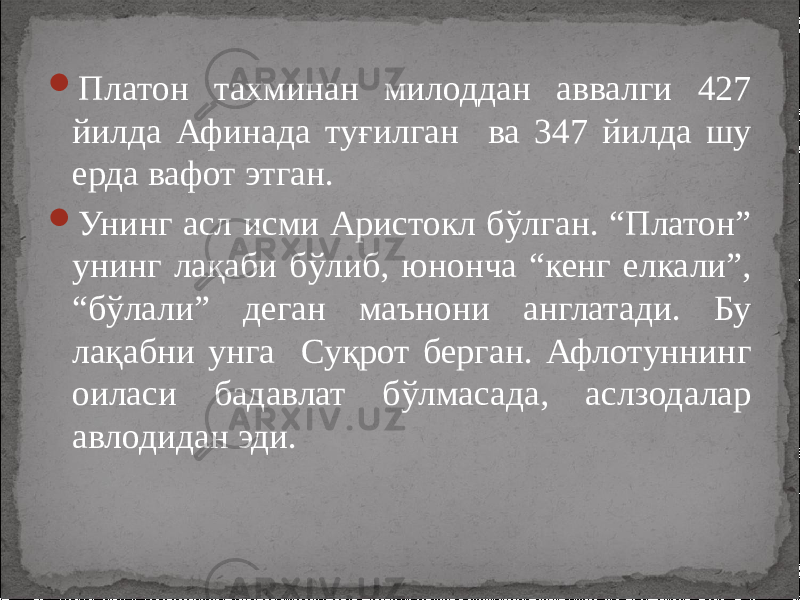  Платон тахминан милоддан аввалги 427 йилда Афинада туғилган ва 347 йилда шу ерда вафот этган.  Унинг асл исми Аристокл бўлган. “Платон” унинг лақаби бўлиб, юнонча “кенг елкали”, “бўлали” деган маънони англатади. Бу лақабни унга Суқрот берган. Афлотуннинг оиласи бадавлат бўлмасада, аслзодалар авлодидан эди. 