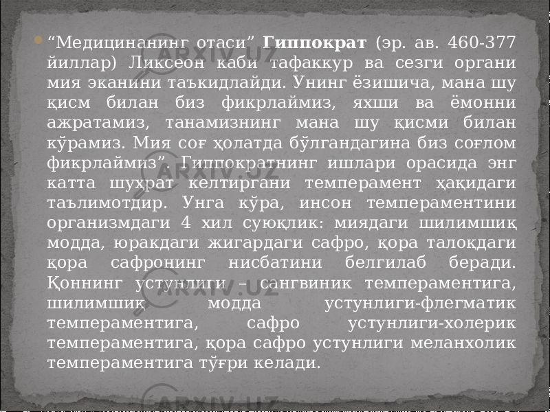  “ Медицинанинг отаси” Гиппократ (эр. ав. 460-377 йиллар) Ликсеон каби тафаккур ва сезги органи мия эканини таъкидлайди. Унинг ёзишича, мана шу қисм билан биз фикрлаймиз, яхши ва ёмонни ажратамиз, танамизнинг мана шу қисми билан кўрамиз. Мия соғ ҳолатда бўлгандагина биз соғлом фикрлаймиз”. Гиппократнинг ишлари орасида энг катта шуҳрат келтиргани темперамент ҳақидаги таълимотдир. Унга кўра, инсон темпераментини организмдаги 4 хил суюқлик: миядаги шилимшиқ модда, юракдаги жигардаги сафро, қора талоқдаги қора сафронинг нисбатини белгилаб беради. Қоннинг устунлиги – сангвиник темпераментига, шилимшиқ модда устунлиги-флегматик темпераментига, сафро устунлиги-холерик темпераментига, қора сафро устунлиги меланхолик темпераментига тўғри келади. 