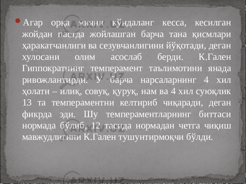  Агар орқа мияни кўндаланг кесса, кесилган жойдан пастда жойлашган барча тана қисмлари ҳаракатчанлиги ва сезувчанлигини йўқотади, деган хулосани олим асослаб берди. К.Гален Гиппократнинг темперамент таълимотини янада ривожлантирди. У барча нарсаларнинг 4 хил ҳолати – илиқ, совуқ, қуруқ, нам ва 4 хил суюқлик 13 та темпераментни келтириб чиқаради, деган фикрда эди. Шу темпераментларнинг биттаси нормада бўлиб, 12 тасида нормадан четга чиқиш мавжудлигини К.Гален тушунтирмоқчи бўлди. 