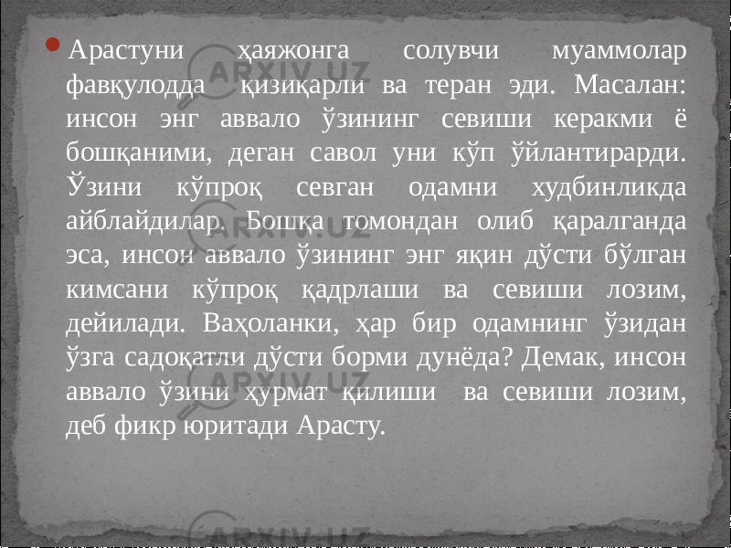  Арастуни ҳаяжонга солувчи муаммолар фавқулодда қизиқарли ва теран эди. Масалан: инсон энг аввало ўзининг севиши керакми ё бошқаними, деган савол уни кўп ўйлантирарди. Ўзини кўпроқ севган одамни худбинликда айблайдилар. Бошқа томондан олиб қаралганда эса, инсон аввало ўзининг энг яқин дўсти бўлган кимсани кўпроқ қадрлаши ва севиши лозим, дейилади. Ваҳоланки, ҳар бир одамнинг ўзидан ўзга садоқатли дўсти борми дунёда? Демак, инсон аввало ўзини ҳурмат қилиши ва севиши лозим, деб фикр юритади Арасту. 