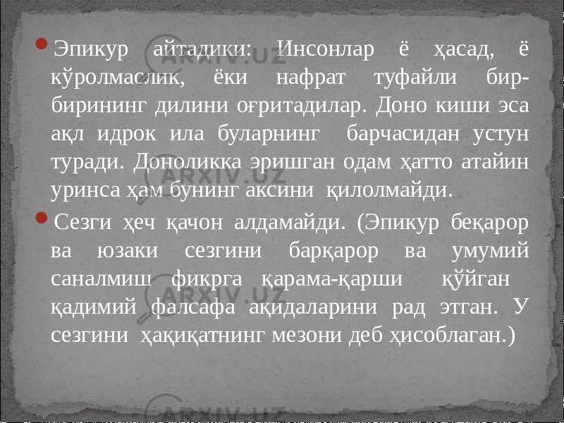  Эпикур айтадики: Инсонлар ё ҳасад, ё кўролмаслик, ёки нафрат туфайли бир- бирининг дилини оғритадилар. Доно киши эса ақл идрок ила буларнинг барчасидан устун туради. Доноликка эришган одам ҳатто атайин уринса ҳам бунинг аксини қилолмайди.  Сезги ҳеч қачон алдамайди. (Эпикур беқарор ва юзаки сезгини барқарор ва умумий саналмиш фикрга қарама-қарши қўйган қадимий фалсафа ақидаларини рад этган. У сезгини ҳақиқатнинг мезони деб ҳисоблаган.) 