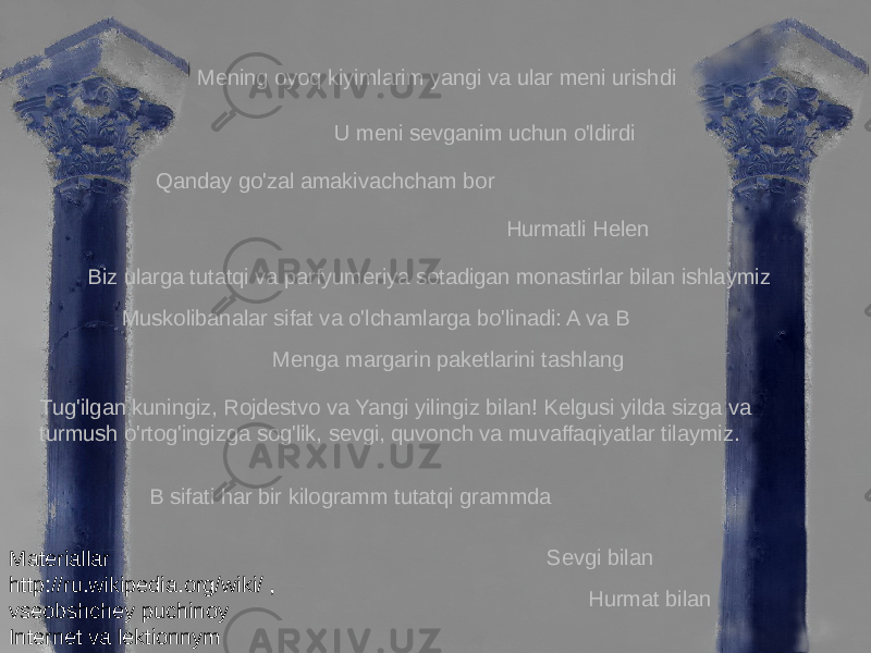 Mening oyoq kiyimlarim yangi va ular meni urishdi U meni sevganim uchun o&#39;ldirdi Hurmatli Helen Tug&#39;ilgan kuningiz, Rojdestvo va Yangi yilingiz bilan! Kelgusi yilda sizga va turmush o&#39;rtog&#39;ingizga sog&#39;lik, sevgi, quvonch va muvaffaqiyatlar tilaymiz. Sevgi bilan Hurmat bilanMenga margarin paketlarini tashlangQanday go&#39;zal amakivachcham bor B sifati har bir kilogramm tutatqi grammdaBiz ularga tutatqi va parfyumeriya sotadigan monastirlar bilan ishlaymiz Muskolibanalar sifat va o&#39;lchamlarga bo&#39;linadi: A va B Materiallar http://ru.wikipedia.org/wiki/ , vseobshchey puchinoy Internet va lektionnym traktatom tomonidan taqdim etilgan. 