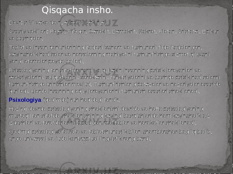 Davr: s VI veka do n. e. po IV vek n.e. Asosiy vakillari: Fales, Pifagor, Geraklit, Demokrit, Sokrat, Platon, Aristotel, Epikur va boshqalar. Tabiat va inson qonunlarining ifodasi ixcham va tushunarli tilda ifodalangan. Keyinchalik hodisalar va narsalarning mohiyatini tushuntirishga xizmat qiluvchi yangi atamalar paydo bo&#39;ladi. Psixologiyaning fan sifatida nomi yo&#39;q. Lekin insonning psixik jarayonlari va reaksiyalarini, xulq-atvorini, xarakterini, funktsiyalarini va boshqa psixik hodisalarni tushuntirishga urinishlar mavjud. Tushuntirishlar gipotezalar va nazariyalar asosida quriladi, ularda insonning aqliy jarayonlarini tushunish asoslari shakllanadi. Psixologiya (qadimda) ruh haqidagi fandir. Hozirgi davrda psixologiyaning shakllanishi davrida va hatto psixologiyaning mustaqil fan sifatida shakllanishining keyingi bosqichlarida ham keyinchalik o&#39;z izdoshlari va tarafdorlarini topadigan maktablar va harakatlar shakllanadi. Qadimgi psixologiya falsafa va tabiatshunoslik bilan chambarchas bog&#39;liq bo&#39;lib, unga universal va juda kontseptual lingvistik rang berdi. Qisqacha insho. 