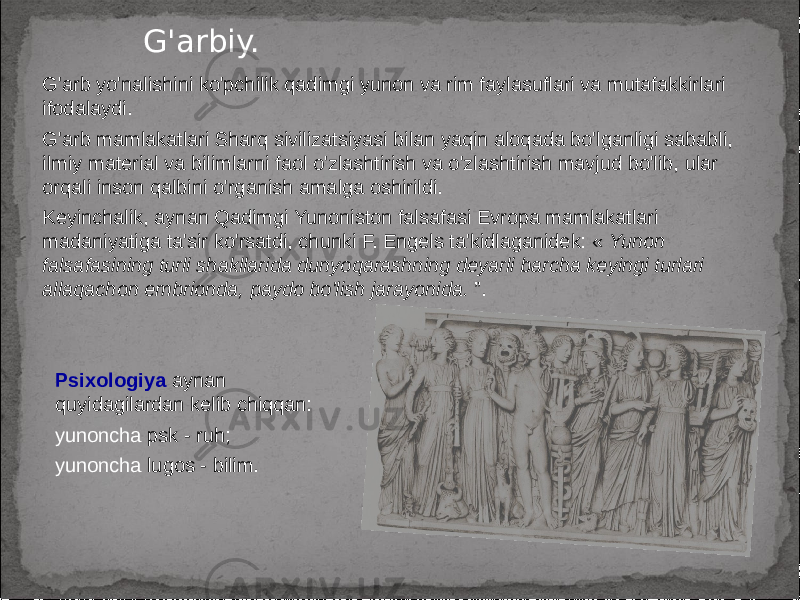 G&#39;arbiy. G&#39;arb yo&#39;nalishini ko&#39;pchilik qadimgi yunon va rim faylasuflari va mutafakkirlari ifodalaydi. G&#39;arb mamlakatlari Sharq sivilizatsiyasi bilan yaqin aloqada bo&#39;lganligi sababli, ilmiy material va bilimlarni faol o&#39;zlashtirish va o&#39;zlashtirish mavjud bo&#39;lib, ular orqali inson qalbini o&#39;rganish amalga oshirildi. Keyinchalik, aynan Qadimgi Yunoniston falsafasi Evropa mamlakatlari madaniyatiga ta&#39;sir ko&#39;rsatdi, chunki F. Engels ta&#39;kidlaganidek: « Yunon falsafasining turli shakllarida dunyoqarashning deyarli barcha keyingi turlari allaqachon embrionda, paydo bo&#39;lish jarayonida. ”. Psixologiya aynan quyidagilardan kelib chiqqan: yunoncha psk - ruh; yunoncha lugos - bilim. 