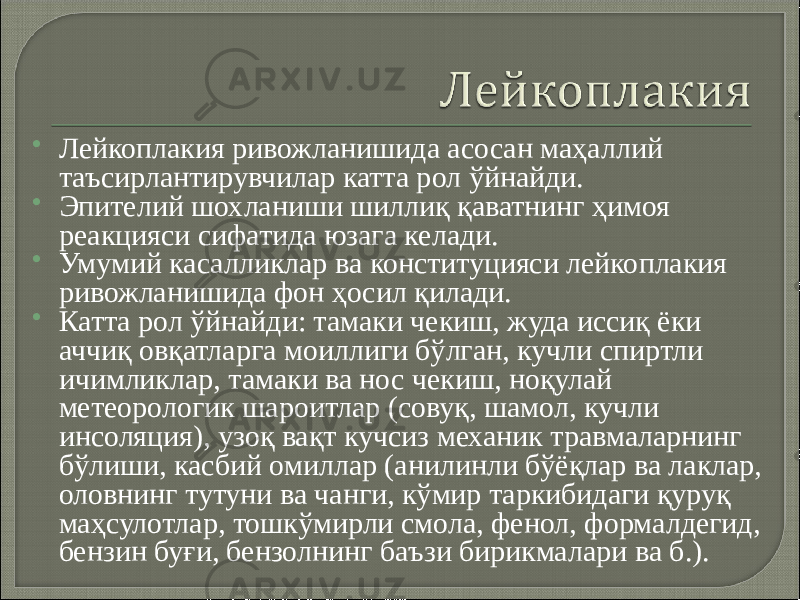  Лейкоплакия ривожланишида асосан маҳаллий таъсирлантирувчилар катта рол ўйнайди.  Эпителий шохланиши шиллиқ қаватнинг ҳимоя реакцияси сифатида юзага келади.  Умумий касалликлар ва конституцияси лейкоплакия ривожланишида фон ҳосил қилади.  Катта рол ўйнайди: тамаки чекиш, жуда иссиқ ёки аччиқ овқатларга моиллиги бўлган, кучли спиртли ичимликлар, тамаки ва нос чекиш, ноқулай метеорологик шароитлар (совуқ, шамол, кучли инсоляция), узоқ вақт кучсиз механик травмаларнинг бўлиши, касбий омиллар (анилинли бўёқлар ва лаклар, оловнинг тутуни ва чанги, кўмир таркибидаги қуруқ маҳсулотлар, тошкўмирли смола, фенол, формалдегид, бензин буғи, бензолнинг баъзи бирикмалари ва б.). 