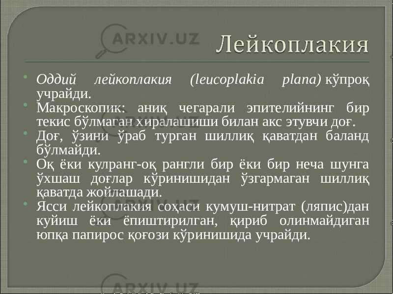  Оддий лейкоплакия (leucoplakia plana)  кўпроқ учрайди.  Макроскопик: аниқ чегарали эпителийнинг бир текис бўлмаган хиралашиши билан акс этувчи доғ.  Доғ, ўзини ўраб турган шиллиқ қаватдан баланд бўлмайди.  Оқ ёки кулранг-оқ рангли бир ёки бир неча шунга ўхшаш доғлар кўринишидан ўзгармаган шиллиқ қаватда жойлашади.  Ясси лейкоплакия соҳаси кумуш-нитрат (ляпис)дан куйиш ёки ёпиштирилган, қириб олинмайдиган юпқа папирос қоғози кўринишида учрайди. 