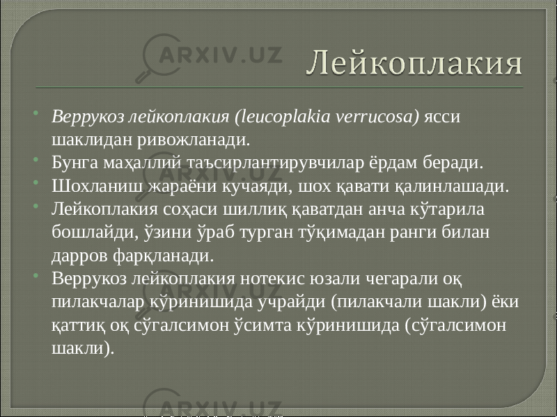  Веррукоз лейкоплакия (leucoplakia verrucosa)  ясси шаклидан ривожланади.  Бунга маҳаллий таъсирлантирувчилар ёрдам беради.  Шохланиш жараёни кучаяди, шох қавати қалинлашади.  Лейкоплакия соҳаси шиллиқ қаватдан анча кўтарила бошлайди, ўзини ўраб турган тўқимадан ранги билан дарров фарқланади.  Веррукоз лейкоплакия нотекис юзали чегарали оқ пилакчалар кўринишида учрайди (пилакчали шакли) ёки қаттиқ оқ сўгалсимон ўсимта кўринишида (сўгалсимон шакли). 