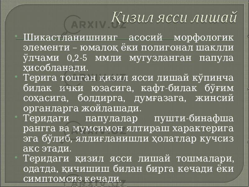  Шикастланишнинг асосий морфологик – элементи юмалоқ ёки полигонал шаклли 0,2-5 ўлчами ммли мугузланган папула . ҳисобланади  Терига тошган қизил ясси лишай кўпинча , - билак ички юзасига кафт билак бўғим , , , соҳасига болдирга думғазага жинсий . органларга жойлашади  - Теридаги папулалар пушти бинафша рангга ва мумсимон ялтираш характерига , эга бўлиб яллиғланишли ҳолатлар кучсиз . акс этади  , Теридаги қизил ясси лишай тошмалари , одатда қичишиш билан бирга кечади ёки . симптомсиз кечади 