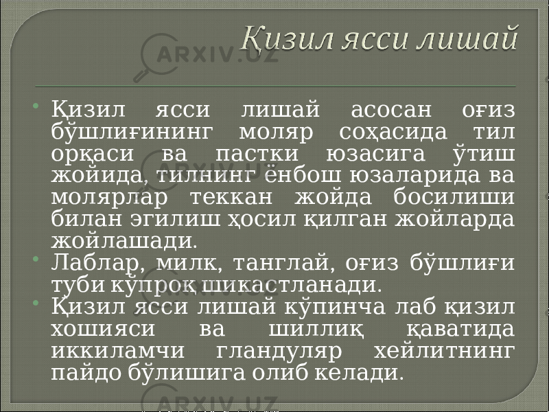  Қизил ясси лишай асосан оғиз бўшлиғининг моляр соҳасида тил орқаси ва пастки юзасига ўтиш , жойида тилнинг ёнбош юзаларида ва молярлар теккан жойда босилиши билан эгилиш ҳосил қилган жойларда . жойлашади  , , , Лаблар милк танглай оғиз бўшлиғи . туби кўпроқ шикастланади  Қизил ясси лишай кўпинча лаб қизил хошияси ва шиллиқ қаватида иккиламчи гландуляр хейлитнинг . пайдо бўлишига олиб келади 