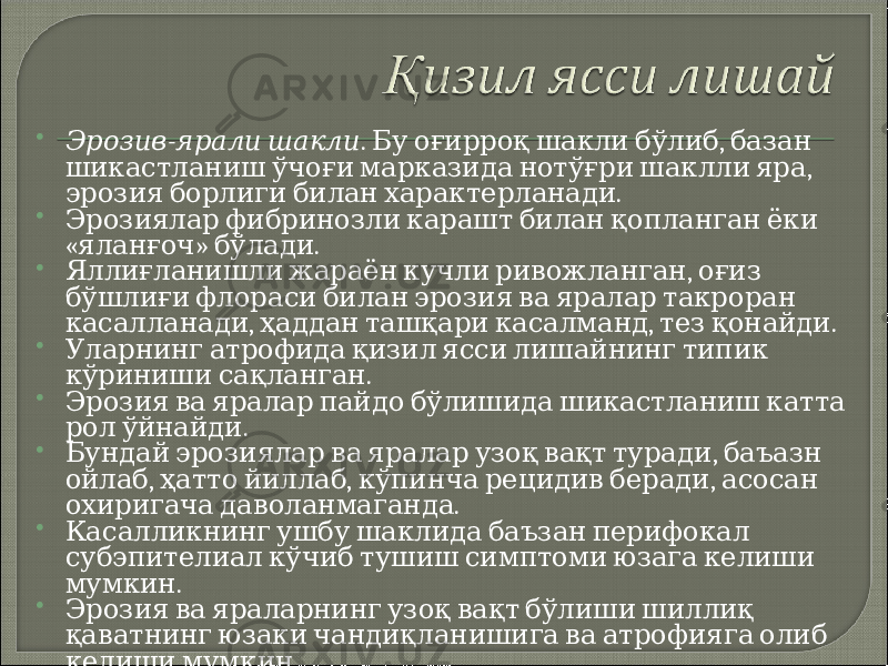  - Эрозив ярали шакли . , Бу оғирроқ шакли бўлиб базан , шикастланиш ўчоғи марказида нотўғри шаклли яра . эрозия борлиги билан характерланади  Эрозиялар фибринозли карашт билан қопланган ёки « » . яланғоч бўлади  , Яллиғланишли жараён кучли ривожланган оғиз бўшлиғи флораси билан эрозия ва яралар такроран , , . касалланади ҳаддан ташқари касалманд тез қонайди  Уларнинг атрофида қизил ясси лишайнинг типик . кўриниши сақланган  Эрозия ва яралар пайдо бўлишида шикастланиш катта . рол ўйнайди  , Бундай эрозиялар ва яралар узоқ вақт туради баъазн , , , ойлаб ҳатто йиллаб кўпинча рецидив беради асосан . охиригача даволанмаганда  Касалликнинг ушбу шаклида баъзан перифокал субэпителиал кўчиб тушиш симптоми юзага келиши . мумкин  Эрозия ва яраларнинг узоқ вақт бўлиши шиллиқ қаватнинг юзаки чандиқланишига ва атрофияга олиб . келиши мумкин 