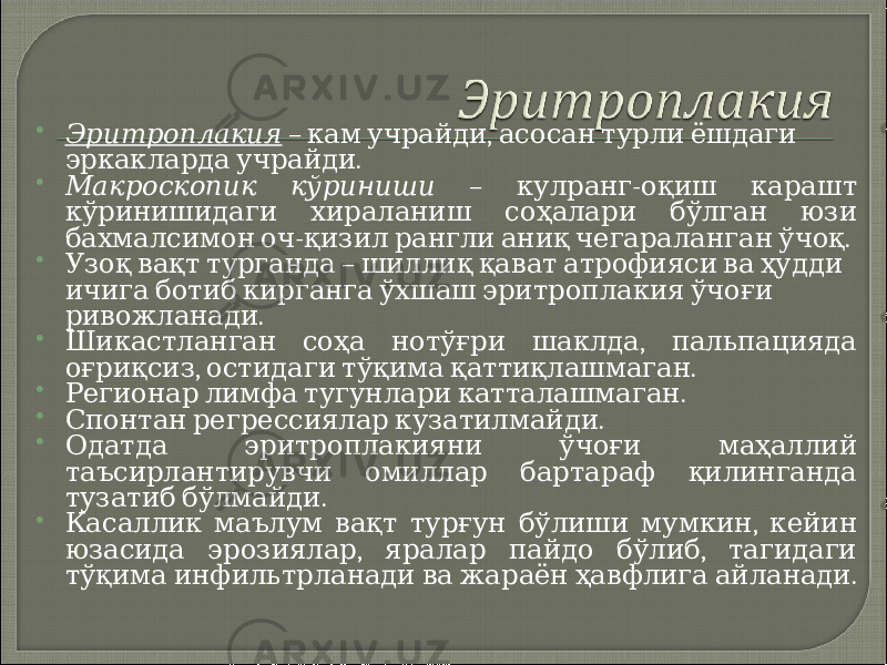  Эритроплакия – , кам учрайди асосан турли ёшдаги . эркакларда учрайди  Макроскопик кўриниши – - кулранг оқиш карашт кўринишидаги хираланиш соҳалари бўлган юзи - . бахмалсимон оч қизил рангли аниқ чегараланган ўчоқ  – Узоқ вақт турганда шиллиқ қават атрофияси ва ҳудди ичига ботиб кирганга ўхшаш эритроплакия ўчоғи . ривожланади  , Шикастланган соҳа нотўғри шаклда пальпацияда , . оғриқсиз остидаги тўқима қаттиқлашмаган  . Регионар лимфа тугунлари катталашмаган  . Спонтан регрессиялар кузатилмайди  Одатда эритроплакияни ўчоғи маҳаллий таъсирлантирувчи омиллар бартараф қилинганда . тузатиб бўлмайди  , Касаллик маълум вақт турғун бўлиши мумкин кейин , , юзасида эрозиялар яралар пайдо бўлиб тагидаги . тўқима инфильтрланади ва жараён ҳавфлига айланади 