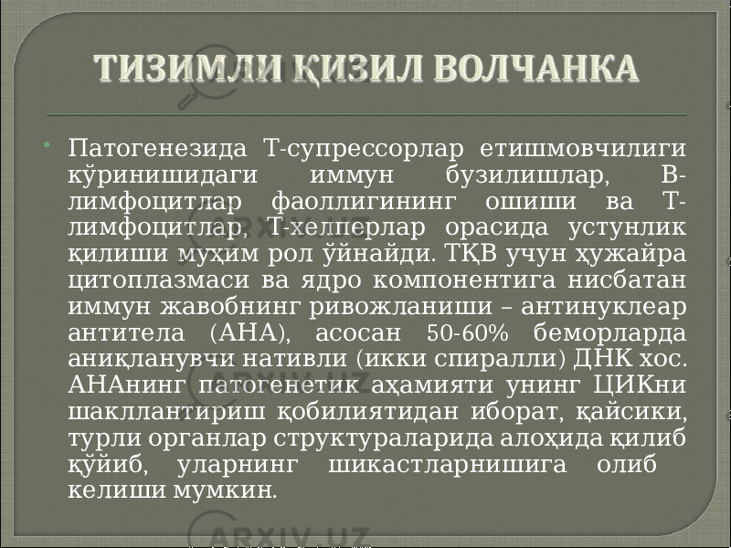  - Патогенезида Т супрессорлар етишмовчилиги , - кўринишидаги иммун бузилишлар В - лимфоцитлар фаоллигининг ошиши ва Т , - лимфоцитлар Т хелперлар орасида устунлик . қилиши муҳим рол ўйнайди ТҚВ учун ҳужайра цитоплазмаси ва ядро компонентига нисбатан – иммун жавобнинг ривожланиши антинуклеар ( ), 50-60% антитела АНА асосан беморларда ( ) . аниқланувчи нативли икки спиралли ДНК хос АНАнинг патогенетик аҳамияти унинг ЦИКни , , шакллантириш қобилиятидан иборат қайсики турли органлар структураларида алоҳида қилиб , қўйиб уларнинг шикастларнишига олиб . келиши мумкин 