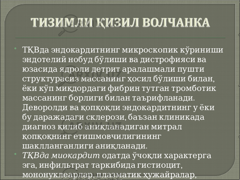  ТҚВда эндокардитнинг микроскопик кўриниши эндотелий нобуд бўлиши ва дистрофияси ва юзасида ядроли детрит аралашмали пушти , структурасиз массанинг ҳосил бўлиши билан ёки кўп миқдордаги фибрин тутган тромботик . массанинг борлиги билан таърифланади Деворолди ва қопқоқли эндокардитнинг у ёки , бу даражадаги склерози баъзан клиникада диагноз қилиб аниқланадиган митрал қопқоқнинг етишмовчилигининг . шаклланганлиги аниқланади  ТҚВда миокардит одатда ўчоқли характерга , , эга инфильтрат таркибида гистиоцит , , мононуклеарлар плазматик ҳужайралар . баъзан лейкоцитлар тутади 