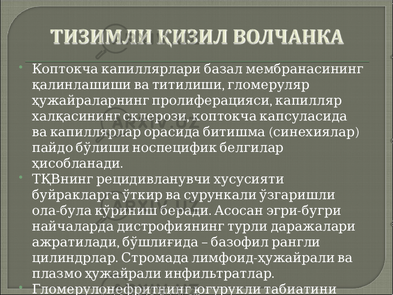  Коптокча капиллярлари базал мембранасининг , қалинлашиши ва титилиши гломеруляр , ҳужайраларнинг пролиферацияси капилляр , халқасининг склерози коптокча капсуласида ( ) ва капиллярлар орасида битишма синехиялар пайдо бўлиши носпецифик белгилар . ҳисобланади  ТҚВнинг рецидивланувчи хусусияти буйракларга ўткир ва сурункали ўзгаришли - . - ола була кўриниш беради Асосан эгри бугри найчаларда дистрофиянинг турли даражалари , – ажратилади бўшлиғида базофил рангли . - цилиндрлар Стромада лимфоид ҳужайрали ва . плазмо ҳужайрали инфильтратлар  Гломерулонефритнинг югурукли табиатини аниқлашда буйрак биопсияси катта аҳамиятга . эга 