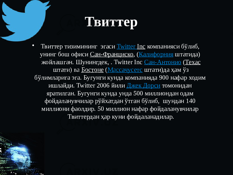 Твиттер • Твиттер тизимининг эгаси Twitter Inc компанияси бўлиб, унинг бош офиси Сан-Франциско , ( Калифорния штатида) жойлашган. Шунингдек, . Twitter Inc Сан-Антонио ( Техас штати) ва Бостоне ( Массачусетс штати)да ҳам ўз бўлимларига эга. Бугунги кунда компанияда 900 нафар ходим ишлайди. Twitter 2006 йили Джек Дорси томонидан яратилган. Бугунги кунда унда 500 миллиондан одам фойдаланувчилар рўйхатдан ўтган бўлиб, шундан 140 миллиони фаолдир. 50 миллион нафар фойдаланувчилар Твиттердан ҳар куни фойдаланадилар. 
