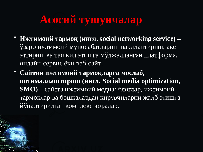 Асосий тушунчалар • Ижтимоий тармоқ (ингл. social networking service) – ўзаро ижтимоий муносабатларни шакллантириш, акс эттириш ва ташкил этишга мўлжалланган платформа, онлайн-сервис ёки веб-сайт. • Сайтни ижтимоий тармоқларга мослаб, оптималлаштириш (ингл. Social media optimization, SMO) – сайтга ижтимоий медиа: блоглар, ижтимоий тармоқлар ва бошқалардан кирувчиларни жалб этишга йўналтирилган комплекс чоралар. 