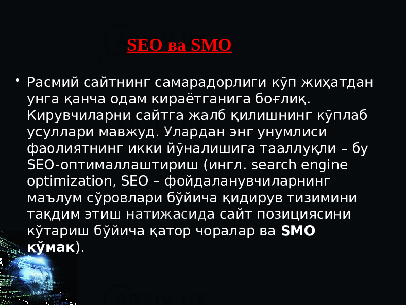 SEO ва SMO • Расмий сайтнинг самарадорлиги кўп жиҳатдан унга қанча одам кираётганига боғлиқ. Кирувчиларни сайтга жалб қилишнинг кўплаб усуллари мавжуд. Улардан энг унумлиси фаолиятнинг икки йўналишига тааллуқли – бу SEO-оптималлаштириш (ингл. search engine optimization, SEO – фойдаланувчиларнинг маълум сўровлари бўйича қидирув тизимини тақдим этиш натижасида сайт позициясини кўтариш бўйича қатор чоралар ва SMO кўмак ). 